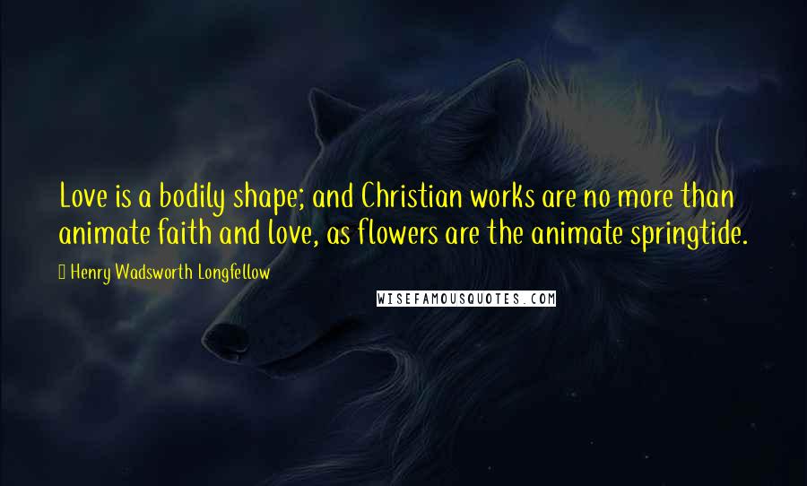 Henry Wadsworth Longfellow Quotes: Love is a bodily shape; and Christian works are no more than animate faith and love, as flowers are the animate springtide.