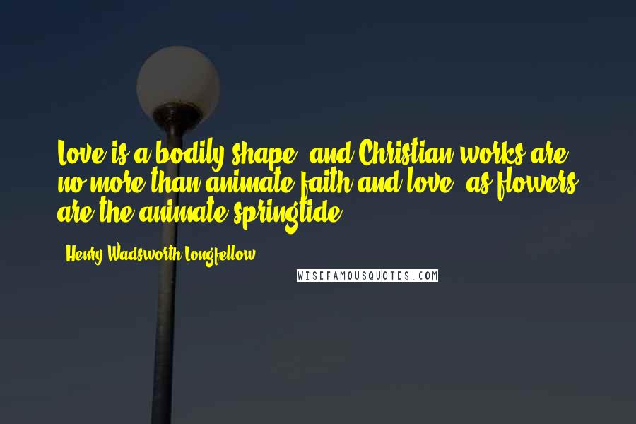 Henry Wadsworth Longfellow Quotes: Love is a bodily shape; and Christian works are no more than animate faith and love, as flowers are the animate springtide.