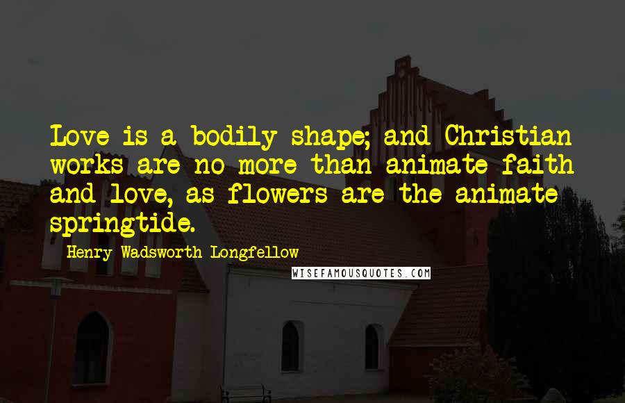 Henry Wadsworth Longfellow Quotes: Love is a bodily shape; and Christian works are no more than animate faith and love, as flowers are the animate springtide.