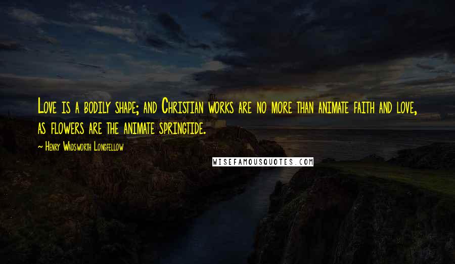 Henry Wadsworth Longfellow Quotes: Love is a bodily shape; and Christian works are no more than animate faith and love, as flowers are the animate springtide.