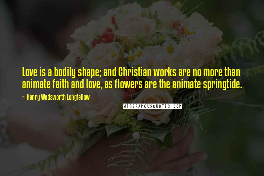 Henry Wadsworth Longfellow Quotes: Love is a bodily shape; and Christian works are no more than animate faith and love, as flowers are the animate springtide.