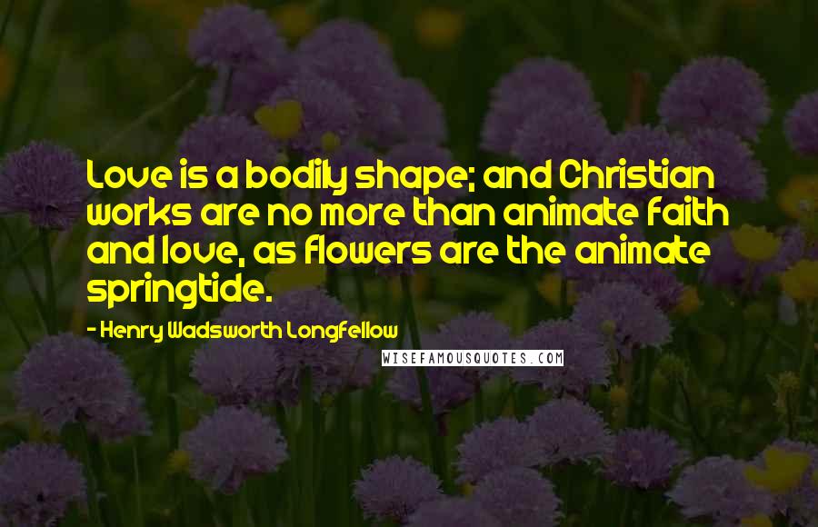 Henry Wadsworth Longfellow Quotes: Love is a bodily shape; and Christian works are no more than animate faith and love, as flowers are the animate springtide.