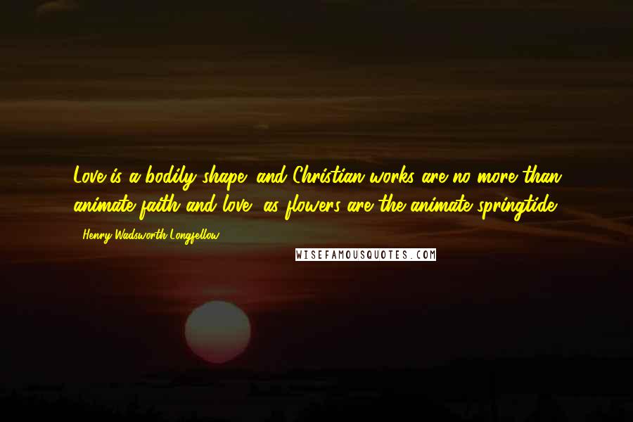 Henry Wadsworth Longfellow Quotes: Love is a bodily shape; and Christian works are no more than animate faith and love, as flowers are the animate springtide.