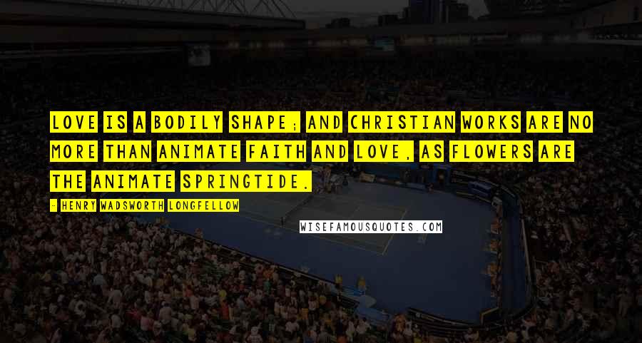 Henry Wadsworth Longfellow Quotes: Love is a bodily shape; and Christian works are no more than animate faith and love, as flowers are the animate springtide.
