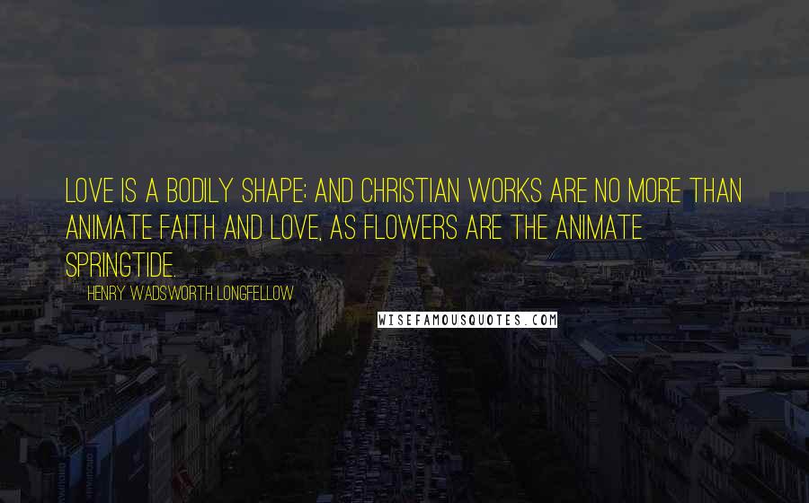 Henry Wadsworth Longfellow Quotes: Love is a bodily shape; and Christian works are no more than animate faith and love, as flowers are the animate springtide.