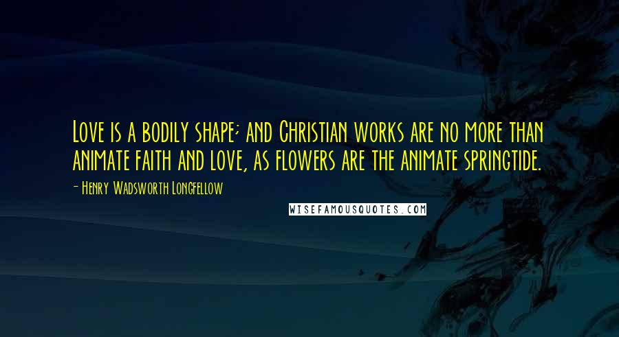 Henry Wadsworth Longfellow Quotes: Love is a bodily shape; and Christian works are no more than animate faith and love, as flowers are the animate springtide.