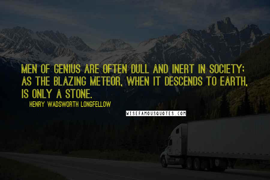 Henry Wadsworth Longfellow Quotes: Men of genius are often dull and inert in society; as the blazing meteor, when it descends to earth, is only a stone.