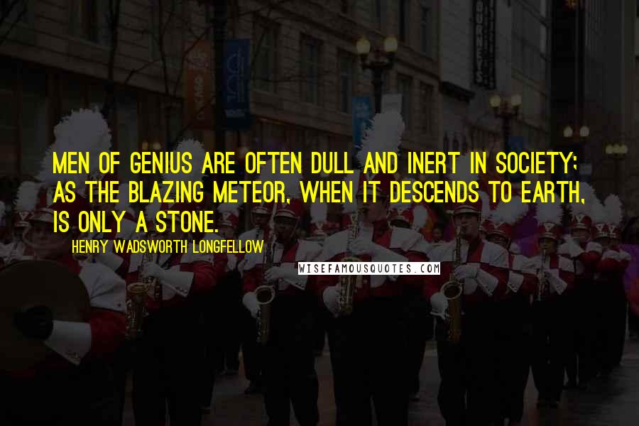 Henry Wadsworth Longfellow Quotes: Men of genius are often dull and inert in society; as the blazing meteor, when it descends to earth, is only a stone.