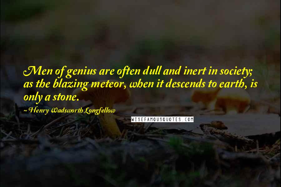 Henry Wadsworth Longfellow Quotes: Men of genius are often dull and inert in society; as the blazing meteor, when it descends to earth, is only a stone.