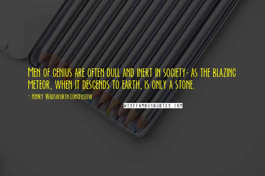 Henry Wadsworth Longfellow Quotes: Men of genius are often dull and inert in society; as the blazing meteor, when it descends to earth, is only a stone.