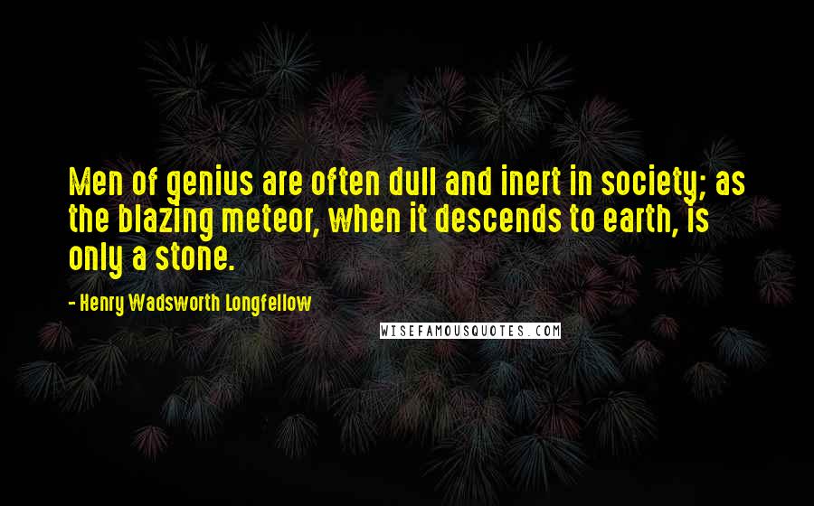 Henry Wadsworth Longfellow Quotes: Men of genius are often dull and inert in society; as the blazing meteor, when it descends to earth, is only a stone.