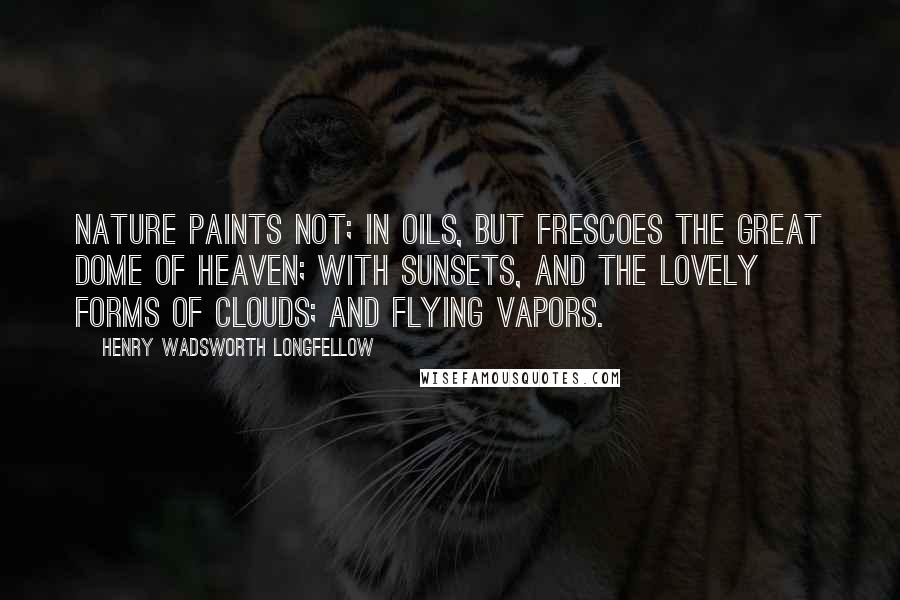 Henry Wadsworth Longfellow Quotes: Nature paints not; In oils, but frescoes the great dome of heaven; With sunsets, and the lovely forms of clouds; And flying vapors.