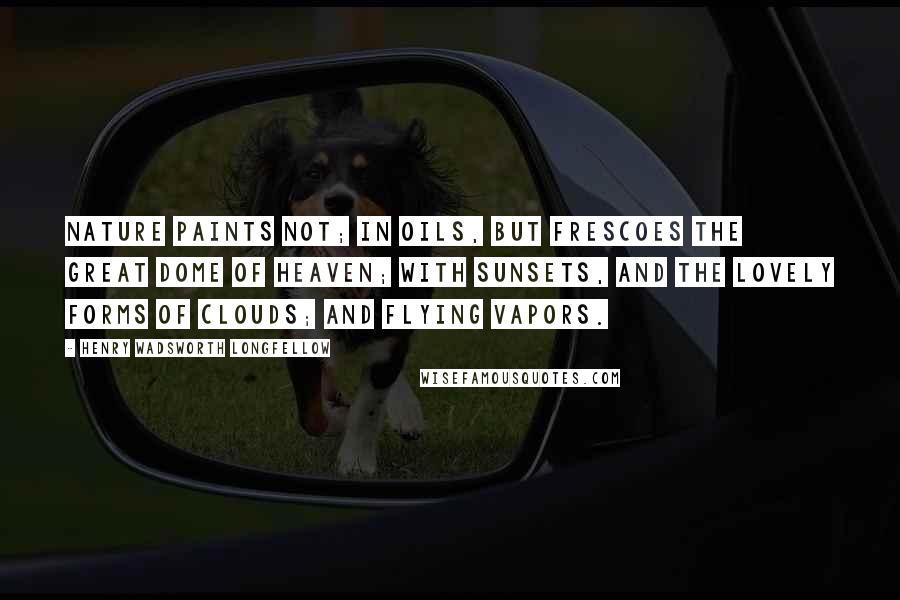 Henry Wadsworth Longfellow Quotes: Nature paints not; In oils, but frescoes the great dome of heaven; With sunsets, and the lovely forms of clouds; And flying vapors.