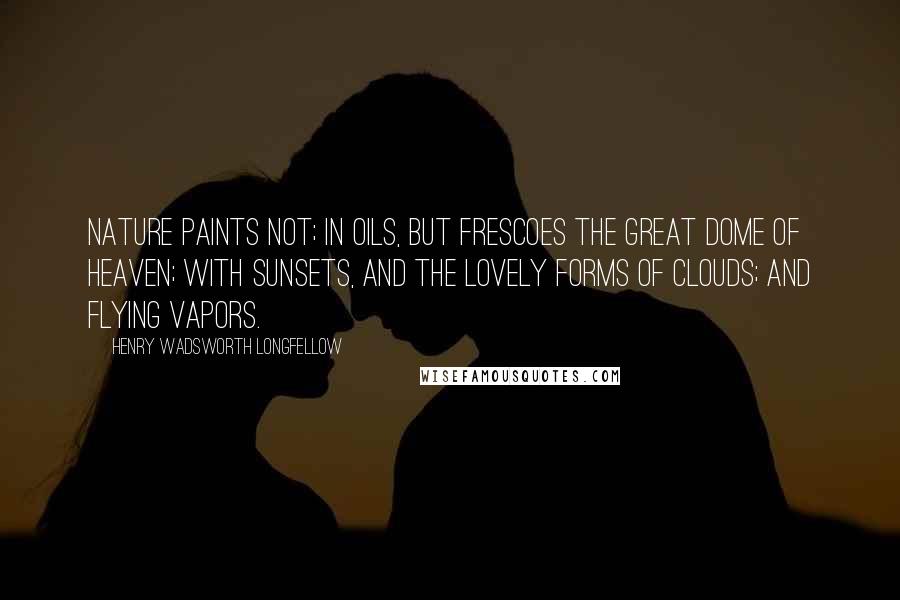 Henry Wadsworth Longfellow Quotes: Nature paints not; In oils, but frescoes the great dome of heaven; With sunsets, and the lovely forms of clouds; And flying vapors.