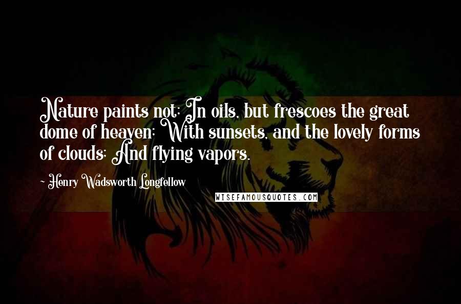 Henry Wadsworth Longfellow Quotes: Nature paints not; In oils, but frescoes the great dome of heaven; With sunsets, and the lovely forms of clouds; And flying vapors.