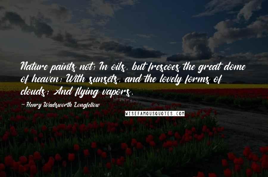 Henry Wadsworth Longfellow Quotes: Nature paints not; In oils, but frescoes the great dome of heaven; With sunsets, and the lovely forms of clouds; And flying vapors.