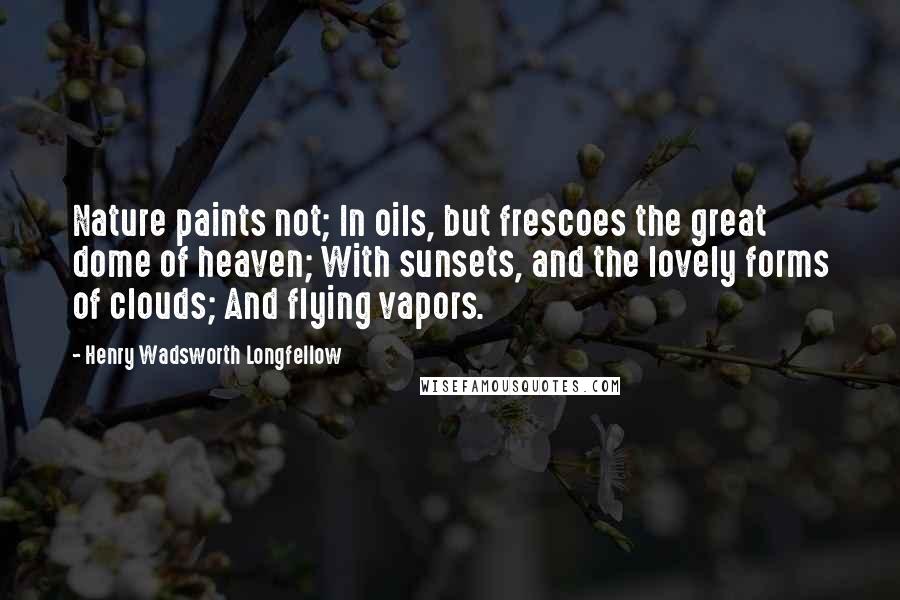 Henry Wadsworth Longfellow Quotes: Nature paints not; In oils, but frescoes the great dome of heaven; With sunsets, and the lovely forms of clouds; And flying vapors.