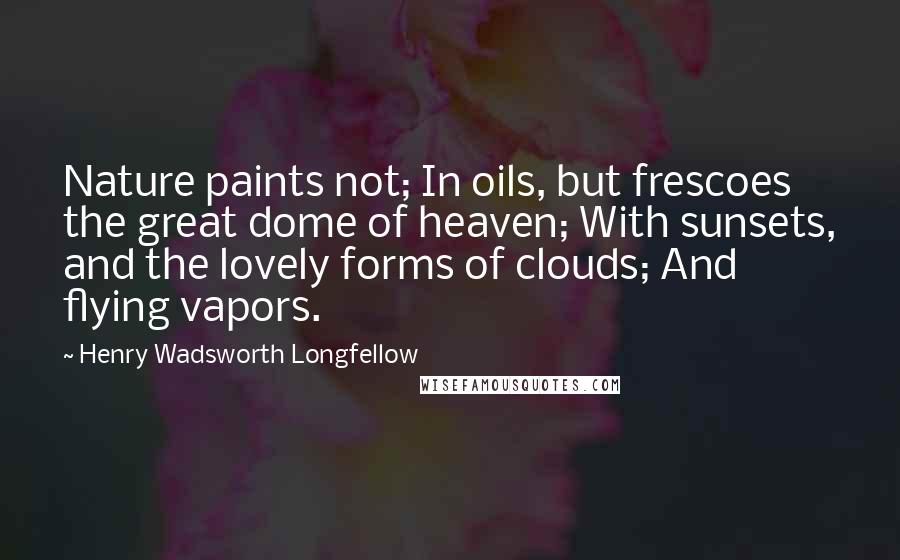 Henry Wadsworth Longfellow Quotes: Nature paints not; In oils, but frescoes the great dome of heaven; With sunsets, and the lovely forms of clouds; And flying vapors.