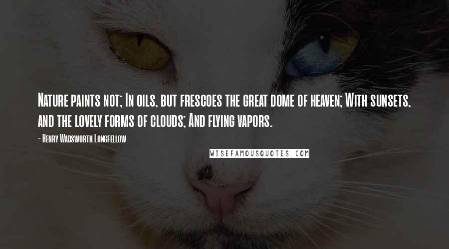 Henry Wadsworth Longfellow Quotes: Nature paints not; In oils, but frescoes the great dome of heaven; With sunsets, and the lovely forms of clouds; And flying vapors.