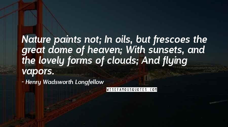 Henry Wadsworth Longfellow Quotes: Nature paints not; In oils, but frescoes the great dome of heaven; With sunsets, and the lovely forms of clouds; And flying vapors.