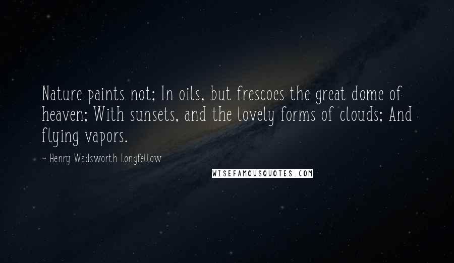 Henry Wadsworth Longfellow Quotes: Nature paints not; In oils, but frescoes the great dome of heaven; With sunsets, and the lovely forms of clouds; And flying vapors.