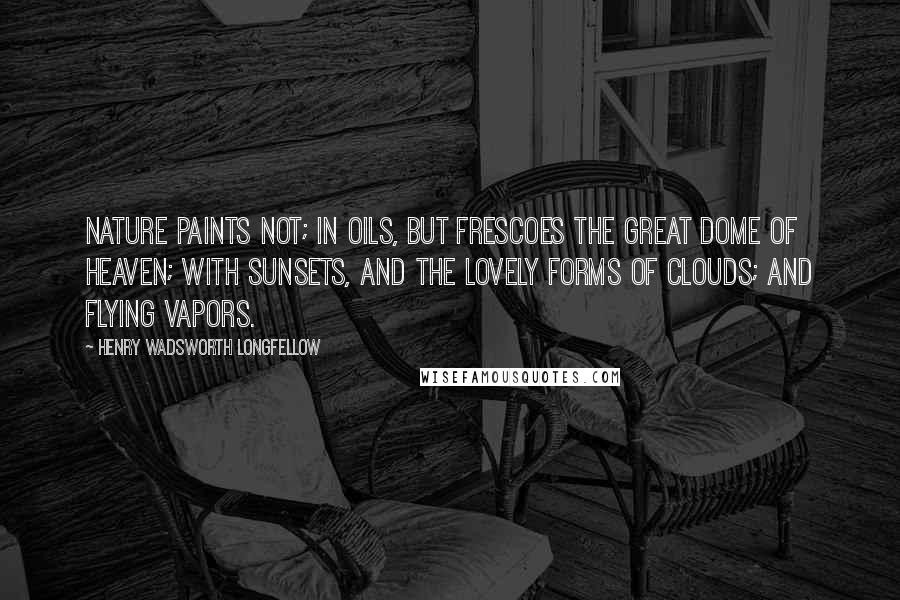 Henry Wadsworth Longfellow Quotes: Nature paints not; In oils, but frescoes the great dome of heaven; With sunsets, and the lovely forms of clouds; And flying vapors.