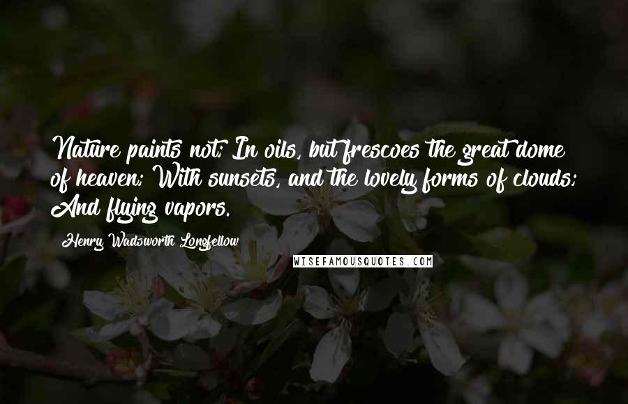 Henry Wadsworth Longfellow Quotes: Nature paints not; In oils, but frescoes the great dome of heaven; With sunsets, and the lovely forms of clouds; And flying vapors.