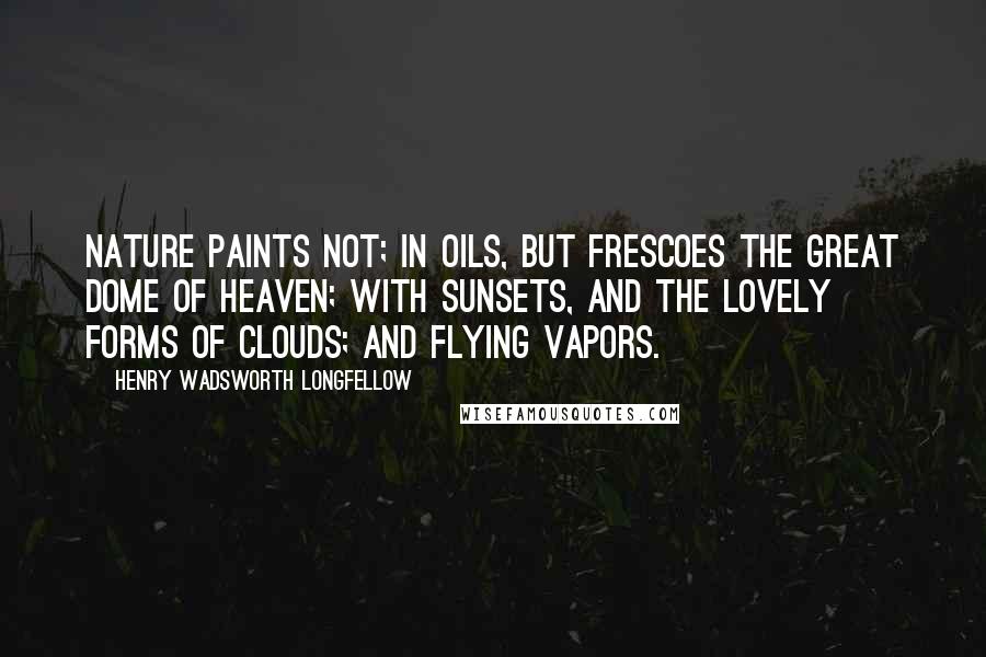 Henry Wadsworth Longfellow Quotes: Nature paints not; In oils, but frescoes the great dome of heaven; With sunsets, and the lovely forms of clouds; And flying vapors.