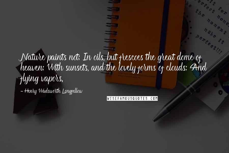 Henry Wadsworth Longfellow Quotes: Nature paints not; In oils, but frescoes the great dome of heaven; With sunsets, and the lovely forms of clouds; And flying vapors.