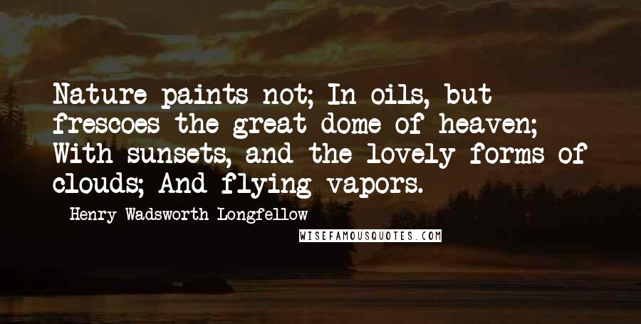 Henry Wadsworth Longfellow Quotes: Nature paints not; In oils, but frescoes the great dome of heaven; With sunsets, and the lovely forms of clouds; And flying vapors.