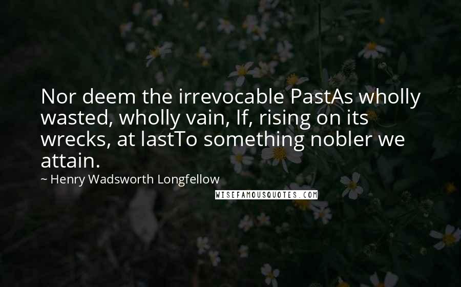 Henry Wadsworth Longfellow Quotes: Nor deem the irrevocable PastAs wholly wasted, wholly vain, If, rising on its wrecks, at lastTo something nobler we attain.