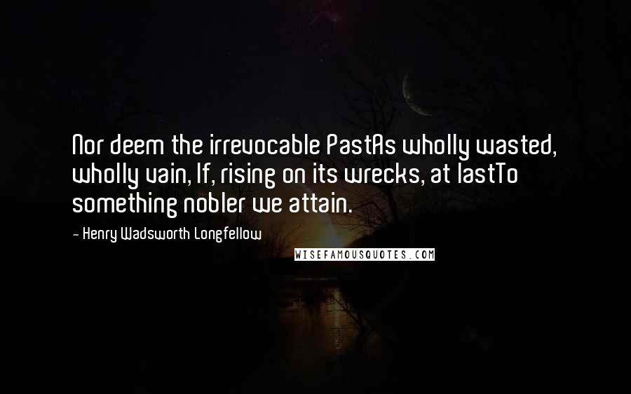 Henry Wadsworth Longfellow Quotes: Nor deem the irrevocable PastAs wholly wasted, wholly vain, If, rising on its wrecks, at lastTo something nobler we attain.