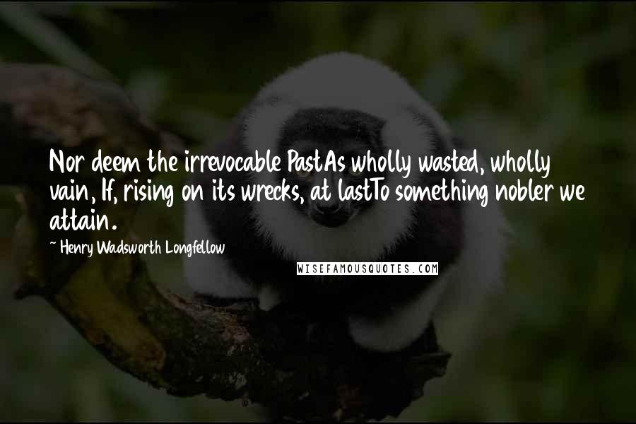 Henry Wadsworth Longfellow Quotes: Nor deem the irrevocable PastAs wholly wasted, wholly vain, If, rising on its wrecks, at lastTo something nobler we attain.