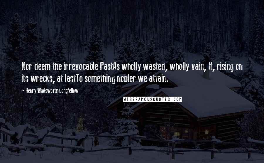 Henry Wadsworth Longfellow Quotes: Nor deem the irrevocable PastAs wholly wasted, wholly vain, If, rising on its wrecks, at lastTo something nobler we attain.