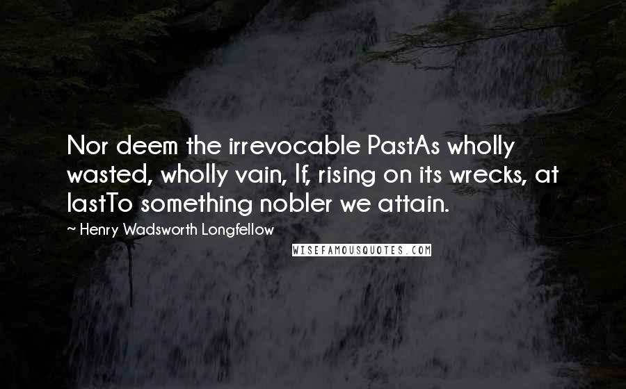 Henry Wadsworth Longfellow Quotes: Nor deem the irrevocable PastAs wholly wasted, wholly vain, If, rising on its wrecks, at lastTo something nobler we attain.