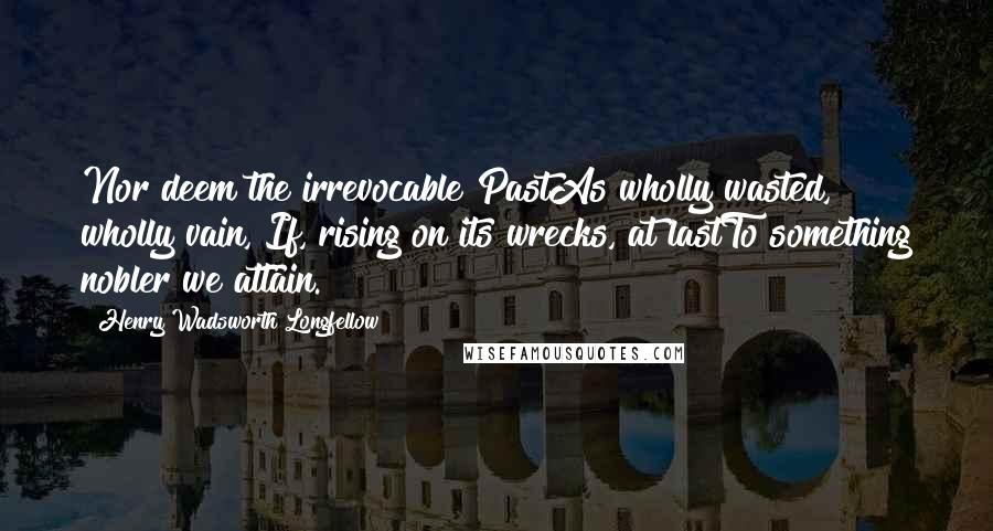 Henry Wadsworth Longfellow Quotes: Nor deem the irrevocable PastAs wholly wasted, wholly vain, If, rising on its wrecks, at lastTo something nobler we attain.