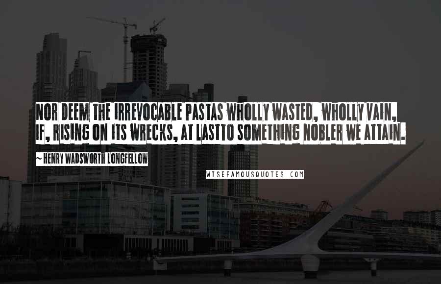 Henry Wadsworth Longfellow Quotes: Nor deem the irrevocable PastAs wholly wasted, wholly vain, If, rising on its wrecks, at lastTo something nobler we attain.