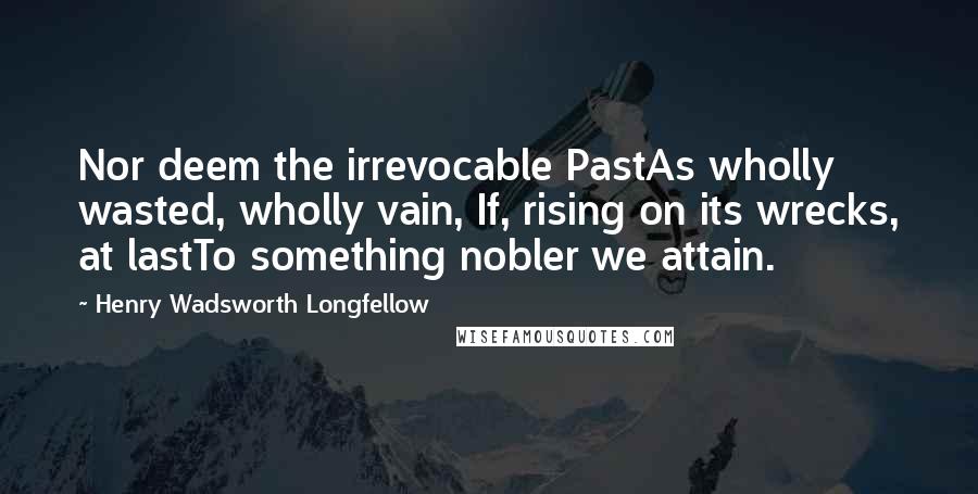 Henry Wadsworth Longfellow Quotes: Nor deem the irrevocable PastAs wholly wasted, wholly vain, If, rising on its wrecks, at lastTo something nobler we attain.