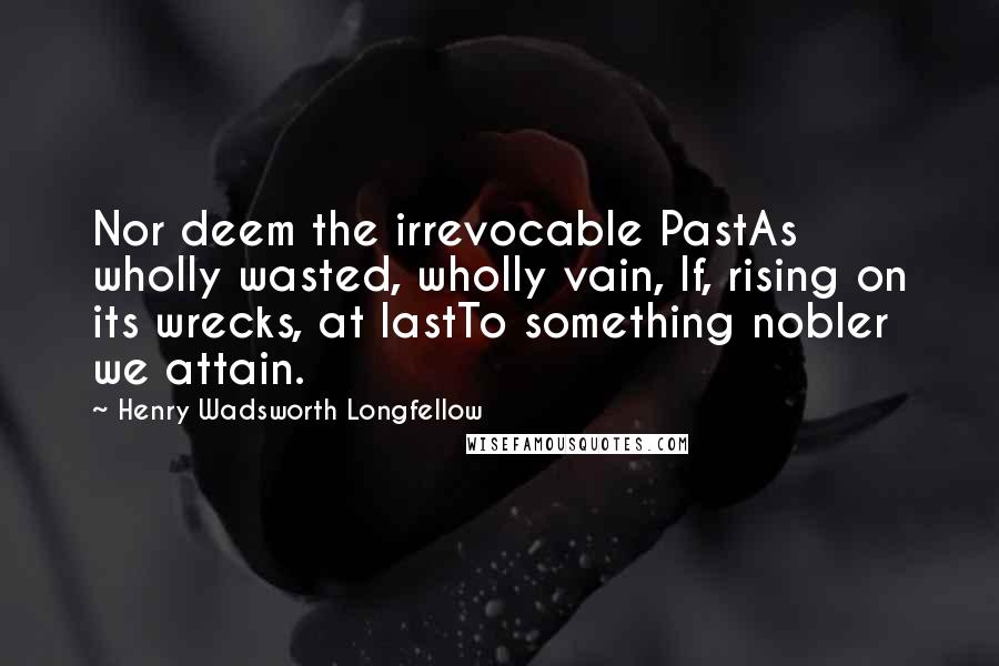 Henry Wadsworth Longfellow Quotes: Nor deem the irrevocable PastAs wholly wasted, wholly vain, If, rising on its wrecks, at lastTo something nobler we attain.