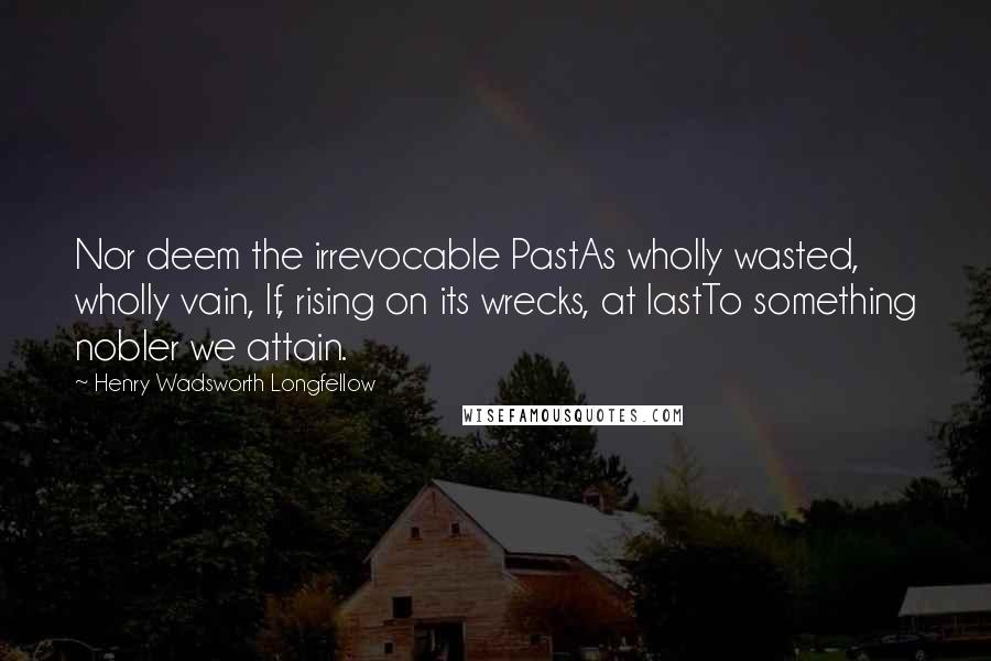 Henry Wadsworth Longfellow Quotes: Nor deem the irrevocable PastAs wholly wasted, wholly vain, If, rising on its wrecks, at lastTo something nobler we attain.