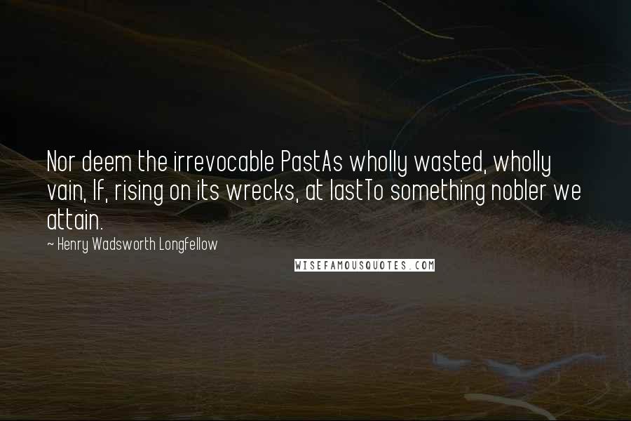 Henry Wadsworth Longfellow Quotes: Nor deem the irrevocable PastAs wholly wasted, wholly vain, If, rising on its wrecks, at lastTo something nobler we attain.