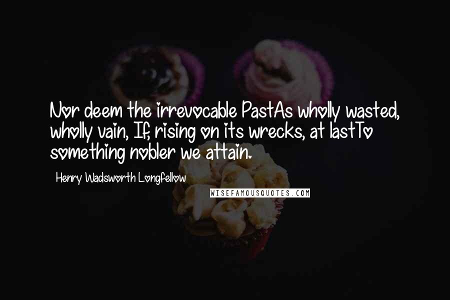 Henry Wadsworth Longfellow Quotes: Nor deem the irrevocable PastAs wholly wasted, wholly vain, If, rising on its wrecks, at lastTo something nobler we attain.