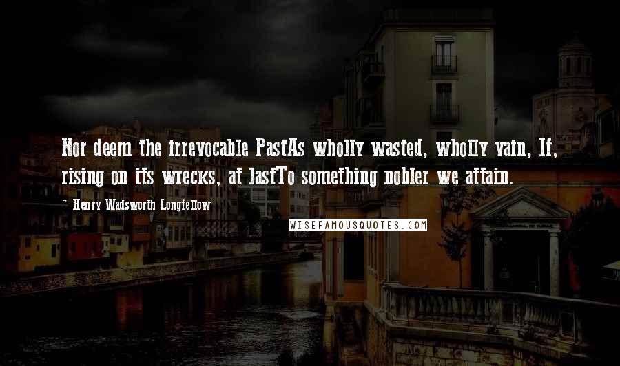 Henry Wadsworth Longfellow Quotes: Nor deem the irrevocable PastAs wholly wasted, wholly vain, If, rising on its wrecks, at lastTo something nobler we attain.