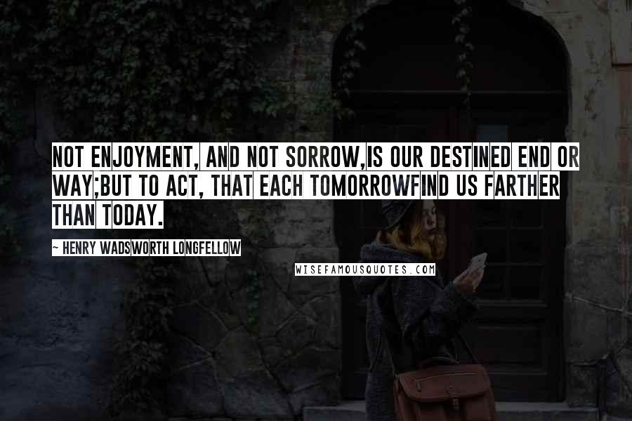 Henry Wadsworth Longfellow Quotes: Not enjoyment, and not sorrow,Is our destined end or way;But to act, that each tomorrowFind us farther than today.