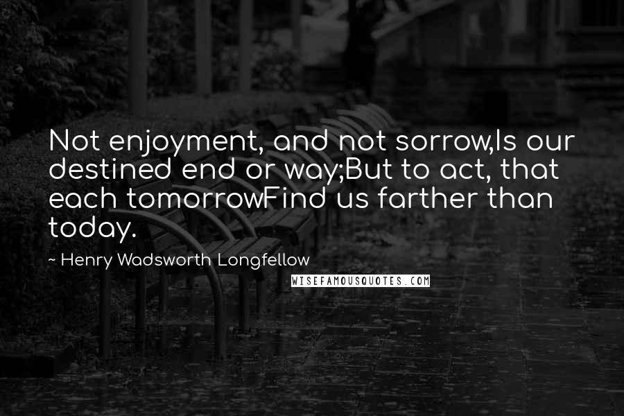 Henry Wadsworth Longfellow Quotes: Not enjoyment, and not sorrow,Is our destined end or way;But to act, that each tomorrowFind us farther than today.