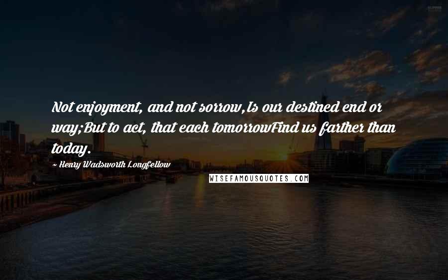 Henry Wadsworth Longfellow Quotes: Not enjoyment, and not sorrow,Is our destined end or way;But to act, that each tomorrowFind us farther than today.