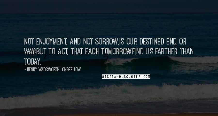 Henry Wadsworth Longfellow Quotes: Not enjoyment, and not sorrow,Is our destined end or way;But to act, that each tomorrowFind us farther than today.