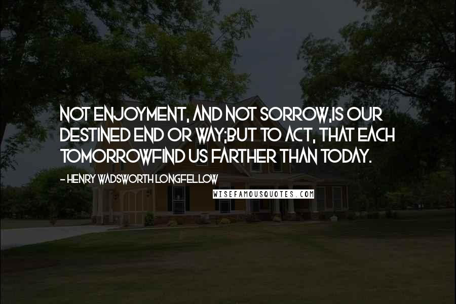 Henry Wadsworth Longfellow Quotes: Not enjoyment, and not sorrow,Is our destined end or way;But to act, that each tomorrowFind us farther than today.