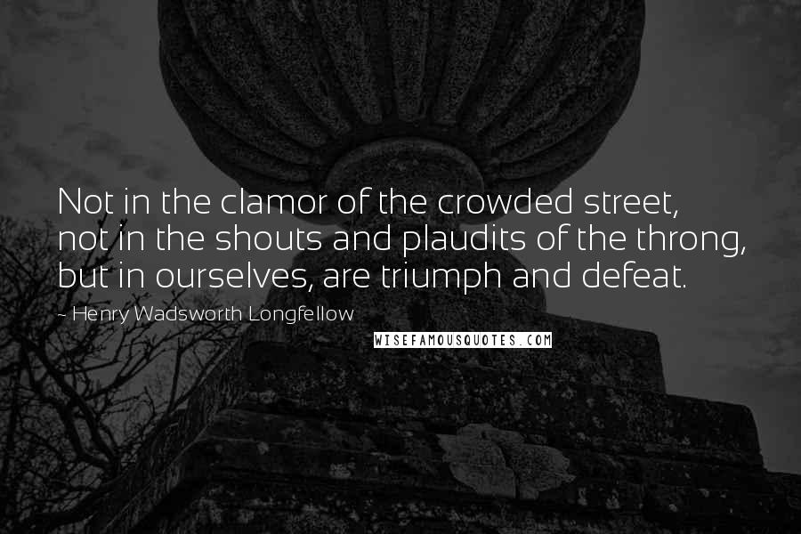 Henry Wadsworth Longfellow Quotes: Not in the clamor of the crowded street, not in the shouts and plaudits of the throng, but in ourselves, are triumph and defeat.