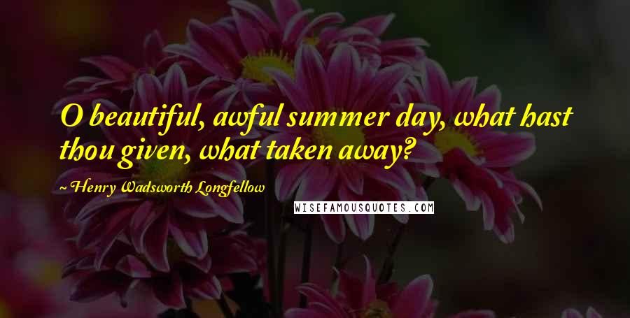 Henry Wadsworth Longfellow Quotes: O beautiful, awful summer day, what hast thou given, what taken away?